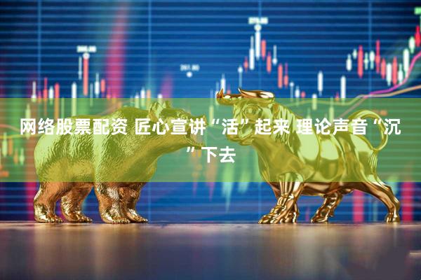 网络股票配资 匠心宣讲“活”起来 理论声音“沉”下去