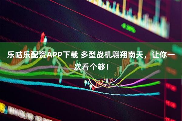 乐咕乐配资APP下载 多型战机翱翔南天，让你一次看个够！