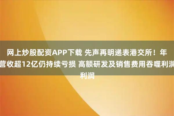 网上炒股配资APP下载 先声再明递表港交所！年营收超12亿仍持续亏损 高额研发及销售费用吞噬利润