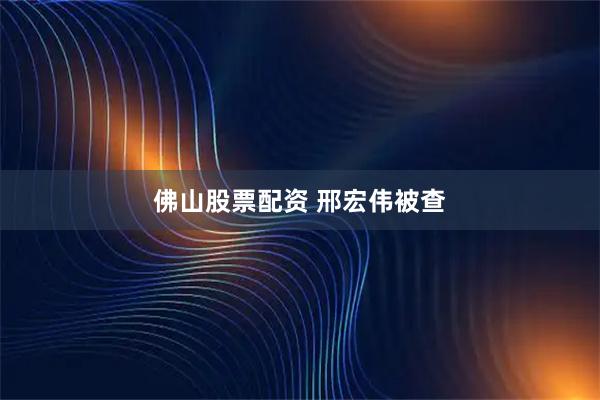 佛山股票配资 邢宏伟被查