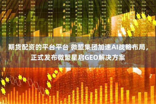 期货配资的平台平台 微盟集团加速AI战略布局，正式发布微盟星启GEO解决方案