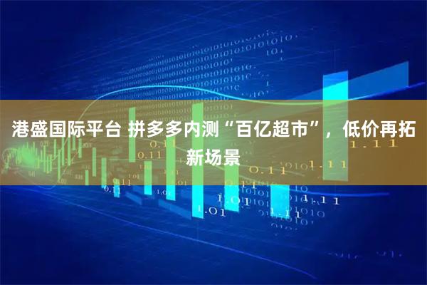 港盛国际平台 拼多多内测“百亿超市”，低价再拓新场景