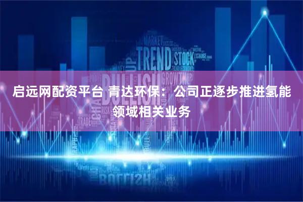 启远网配资平台 青达环保：公司正逐步推进氢能领域相关业务