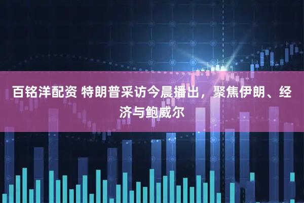 百铭洋配资 特朗普采访今晨播出，聚焦伊朗、经济与鲍威尔
