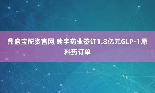 鼎盛宝配资官网 翰宇药业签订1.8亿元GLP-1原料药订单