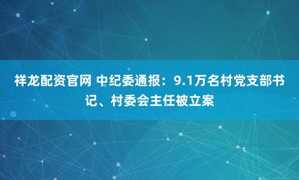 祥龙配资官网 中纪委通报：9.1万名村党支部书记、村委会主任被立案