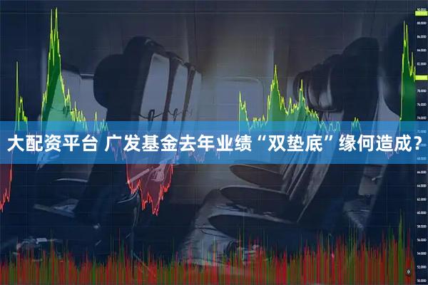 大配资平台 广发基金去年业绩“双垫底”缘何造成？