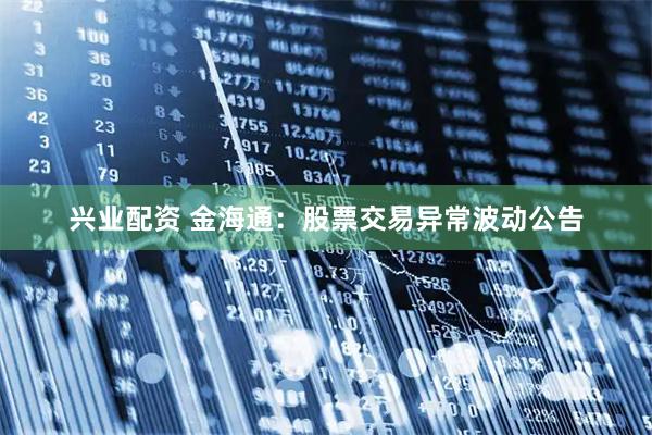 兴业配资 金海通：股票交易异常波动公告