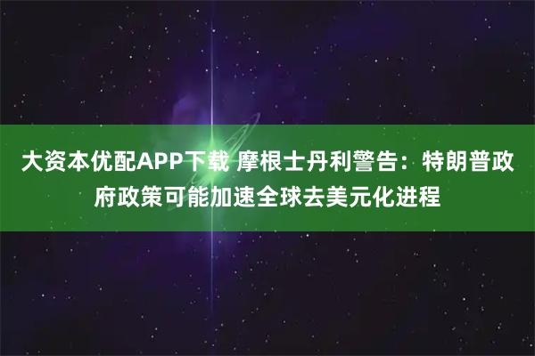 大资本优配APP下载 摩根士丹利警告：特朗普政府政策可能加速全球去美元化进程