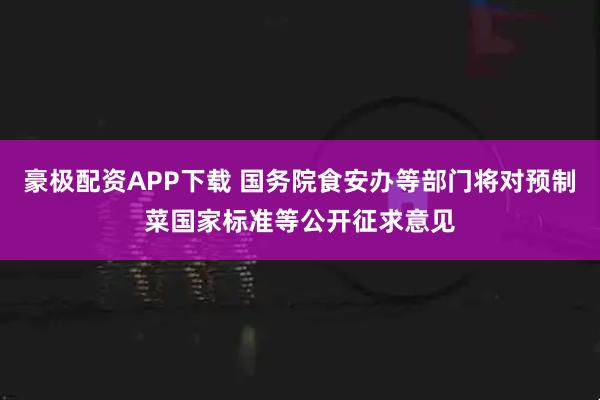 豪极配资APP下载 国务院食安办等部门将对预制菜国家标准等公开征求意见
