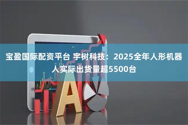 宝盈国际配资平台 宇树科技：2025全年人形机器人实际出货量超5500台