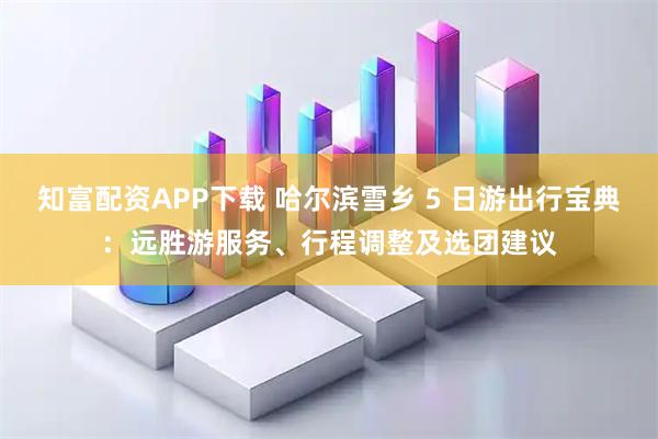 知富配资APP下载 哈尔滨雪乡 5 日游出行宝典：远胜游服务、行程调整及选团建议