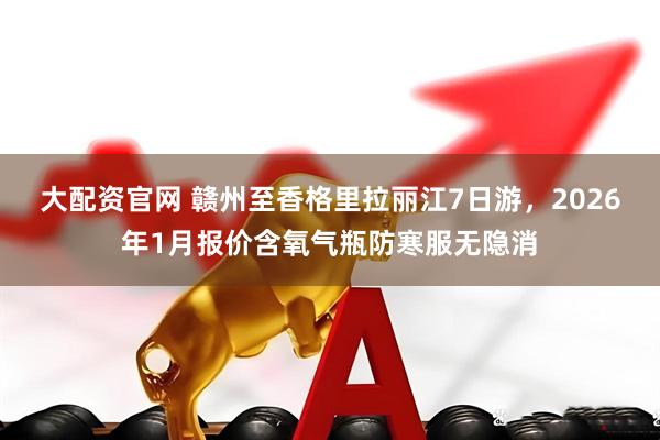 大配资官网 赣州至香格里拉丽江7日游，2026年1月报价含氧气瓶防寒服无隐消