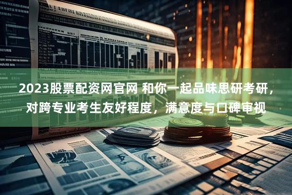 2023股票配资网官网 和你一起品味思研考研，对跨专业考生友好程度，满意度与口碑审视