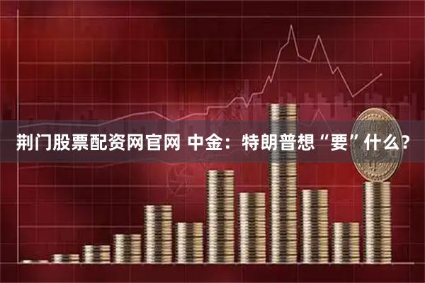 荆门股票配资网官网 中金：特朗普想“要”什么？