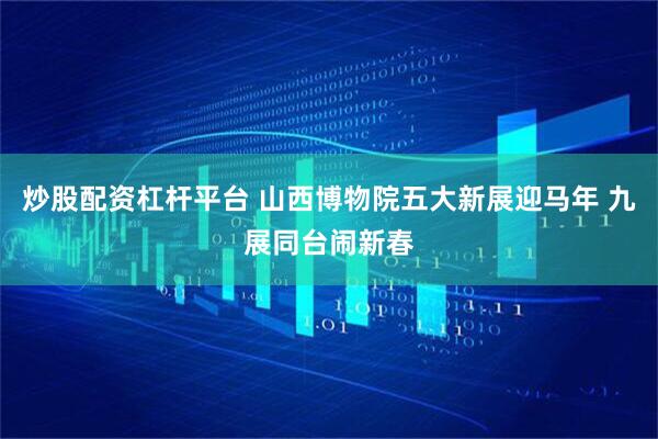 炒股配资杠杆平台 山西博物院五大新展迎马年 九展同台闹新春