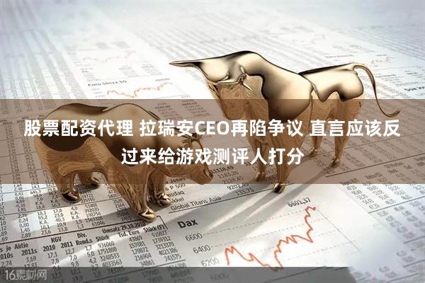 股票配资代理 拉瑞安CEO再陷争议 直言应该反过来给游戏测评人打分