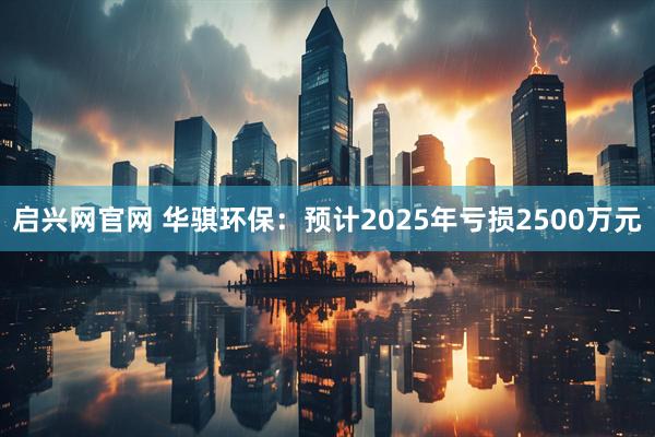 启兴网官网 华骐环保：预计2025年亏损2500万元