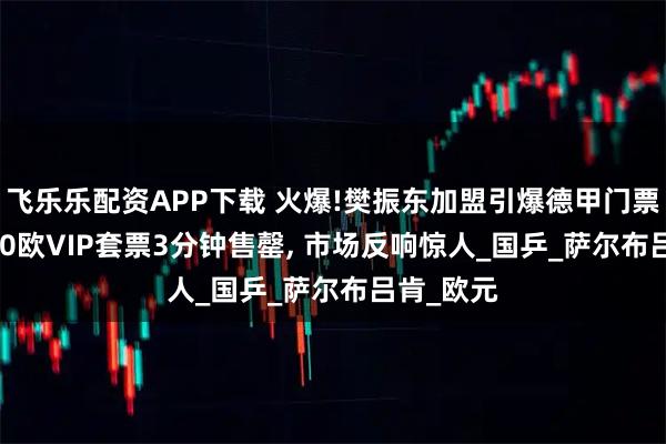 飞乐乐配资APP下载 火爆!樊振东加盟引爆德甲门票热销, 800欧VIP套票3分钟售罄, 市场反响惊人_国乒_萨尔布吕肯_欧元