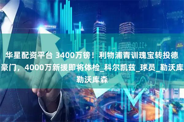 华星配资平台 3400万镑！利物浦青训瑰宝转投德甲豪门，4000万新援即将体检_科尔凯兹_球员_勒沃库森