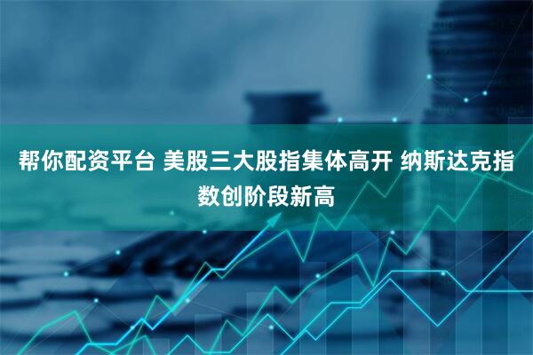 帮你配资平台 美股三大股指集体高开 纳斯达克指数创阶段新高