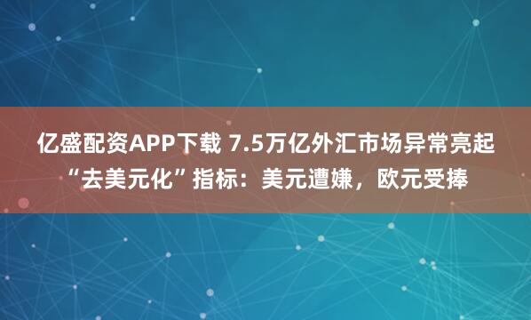 亿盛配资APP下载 7.5万亿外汇市场异常亮起“去美元化”指标：美元遭嫌，欧元受捧