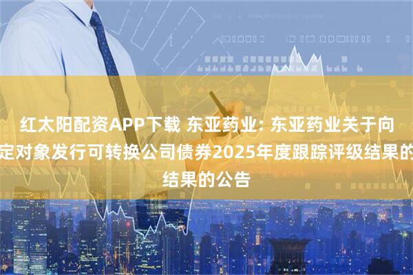 红太阳配资APP下载 东亚药业: 东亚药业关于向不特定对象发行可转换公司债券2025年度跟踪评级结果的公告
