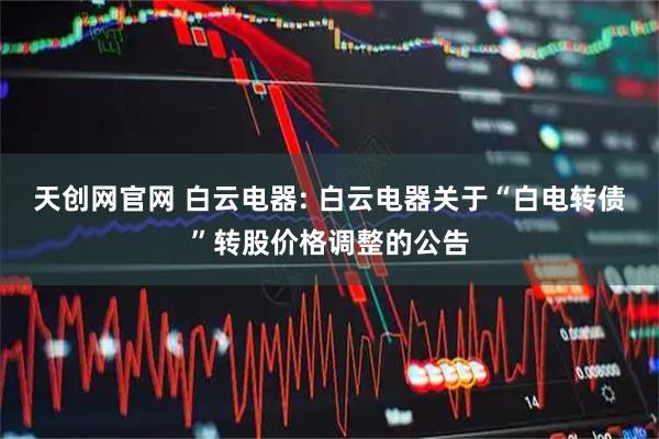 天创网官网 白云电器: 白云电器关于“白电转债”转股价格调整的公告