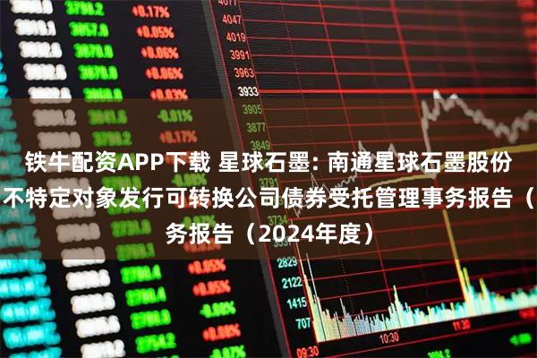 铁牛配资APP下载 星球石墨: 南通星球石墨股份有限公司向不特定对象发行可转换公司债券受托管理事务报告（2024年度）
