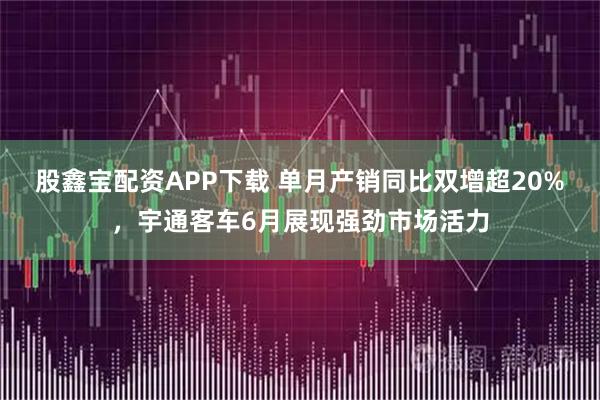 股鑫宝配资APP下载 单月产销同比双增超20%，宇通客车6月展现强劲市场活力