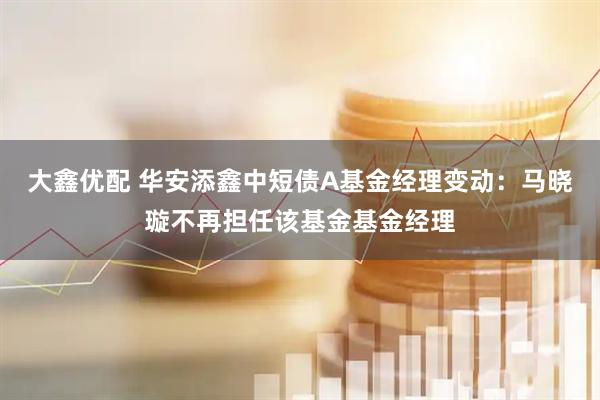 大鑫优配 华安添鑫中短债A基金经理变动：马晓璇不再担任该基金基金经理