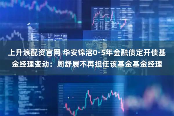 上升浪配资官网 华安锦溶0-5年金融债定开债基金经理变动：周舒展不再担任该基金基金经理