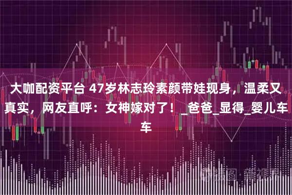 大咖配资平台 47岁林志玲素颜带娃现身，温柔又真实，网友直呼：女神嫁对了！_爸爸_显得_婴儿车