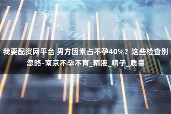我要配资网平台 男方因素占不孕40%？这些检查别忽略-南京不孕不育_精液_精子_质量