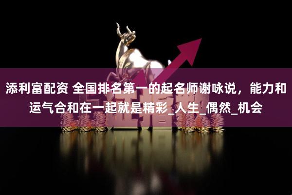 添利富配资 全国排名第一的起名师谢咏说，能力和运气合和在一起就是精彩_人生_偶然_机会
