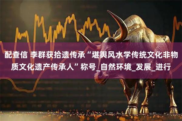 配查信 李群获拾遗传承“堪舆风水学传统文化非物质文化遗产传承人”称号_自然环境_发展_进行