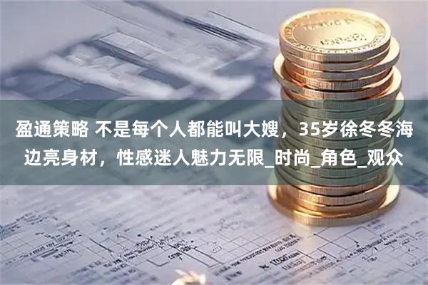 盈通策略 不是每个人都能叫大嫂，35岁徐冬冬海边亮身材，性感迷人魅力无限_时尚_角色_观众