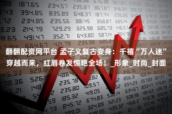翻翻配资网平台 孟子义复古变身：千禧“万人迷”穿越而来，红唇卷发惊艳全场！_形象_时尚_封面