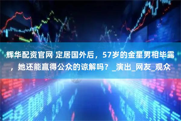 辉华配资官网 定居国外后，57岁的金星男相毕露，她还能赢得公众的谅解吗？_演出_网友_观众