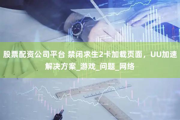 股票配资公司平台 禁闭求生2卡加载页面，UU加速解决方案_游戏_问题_网络