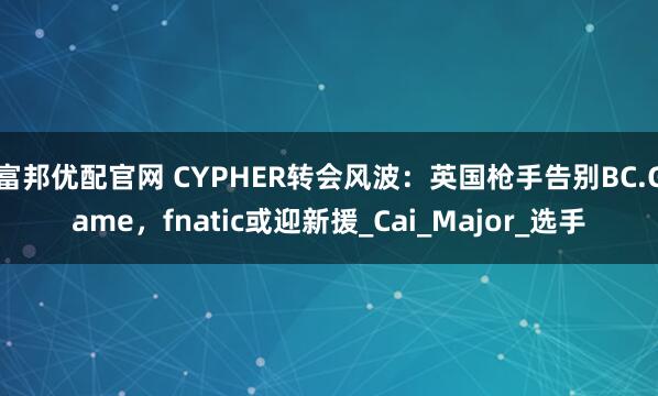 富邦优配官网 CYPHER转会风波：英国枪手告别BC.Game，fnatic或迎新援_Cai_Major_选手