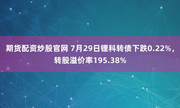 期货配资炒股官网 7月29日锂科转债下跌0.22%，转股溢价率195.38%