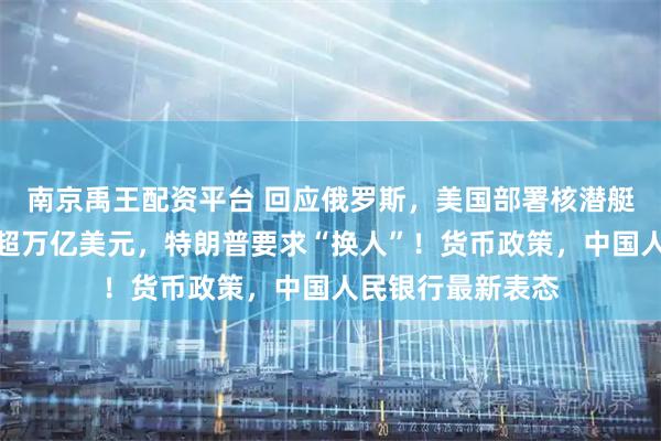南京禹王配资平台 回应俄罗斯，美国部署核潜艇！美股市值蒸发超万亿美元，特朗普要求“换人”！货币政策，中国人民银行最新表态
