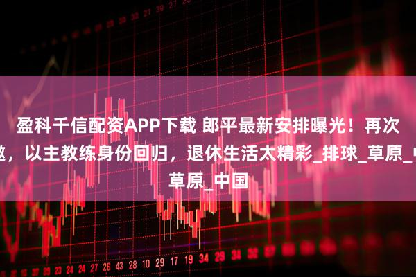 盈科千信配资APP下载 郎平最新安排曝光！再次受邀，以主教练身份回归，退休生活太精彩_排球_草原_中国