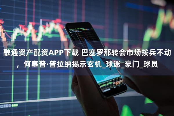 融通资产配资APP下载 巴塞罗那转会市场按兵不动，何塞普·普拉纳揭示玄机_球迷_豪门_球员