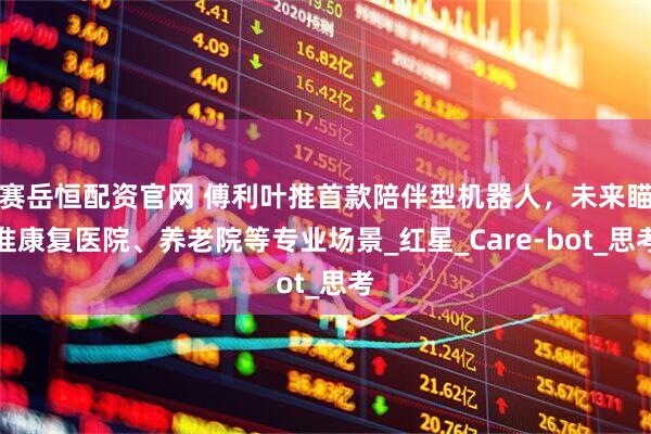 赛岳恒配资官网 傅利叶推首款陪伴型机器人，未来瞄准康复医院、养老院等专业场景_红星_Care-bot_思考