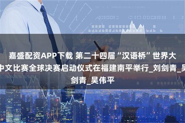 嘉盛配资APP下载 第二十四届“汉语桥”世界大学生中文比赛全球决赛启动仪式在福建南平举行_刘剑青_吴伟平