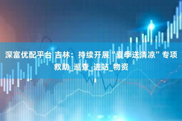 深富优配平台 吉林:持续开展“夏季送清凉”专项救助_巡查_进站_物资
