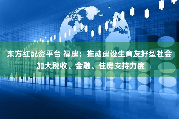 东方红配资平台 福建：推动建设生育友好型社会 加大税收、金融、住房支持力度