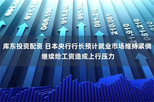 库东投资配资 日本央行行长预计就业市场维持紧俏 继续给工资造成上行压力